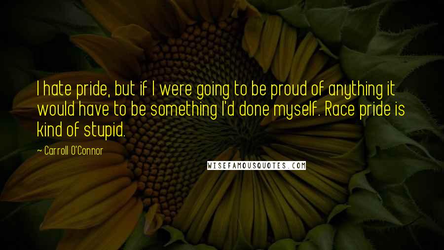 Carroll O'Connor Quotes: I hate pride, but if I were going to be proud of anything it would have to be something I'd done myself. Race pride is kind of stupid.