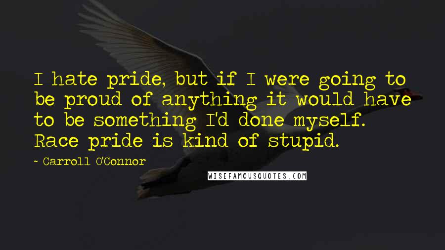 Carroll O'Connor Quotes: I hate pride, but if I were going to be proud of anything it would have to be something I'd done myself. Race pride is kind of stupid.