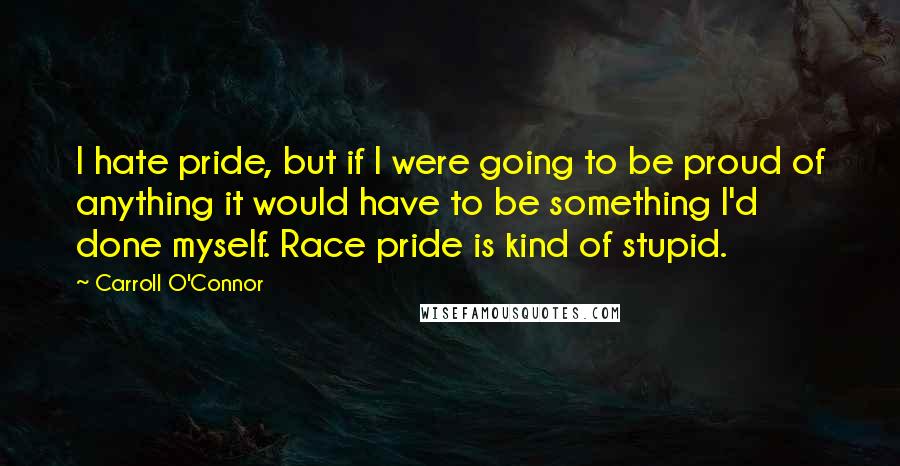 Carroll O'Connor Quotes: I hate pride, but if I were going to be proud of anything it would have to be something I'd done myself. Race pride is kind of stupid.