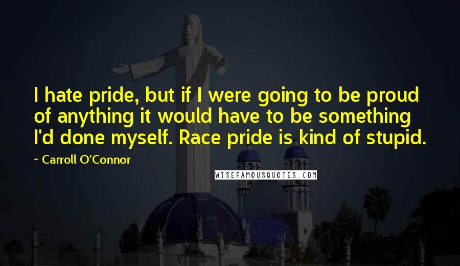 Carroll O'Connor Quotes: I hate pride, but if I were going to be proud of anything it would have to be something I'd done myself. Race pride is kind of stupid.