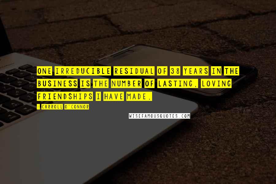 Carroll O'Connor Quotes: One irreducible residual of 38 years in the business is the number of lasting, loving friendships I have made.