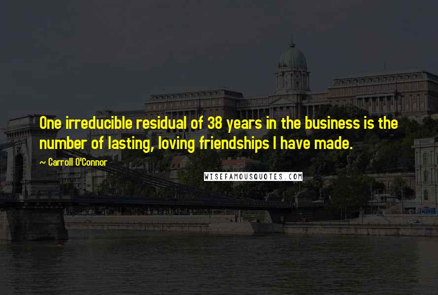 Carroll O'Connor Quotes: One irreducible residual of 38 years in the business is the number of lasting, loving friendships I have made.