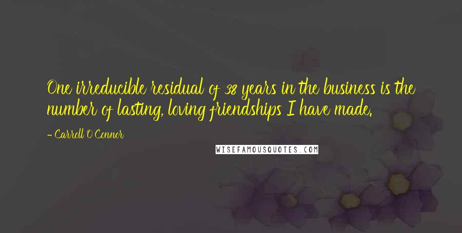 Carroll O'Connor Quotes: One irreducible residual of 38 years in the business is the number of lasting, loving friendships I have made.