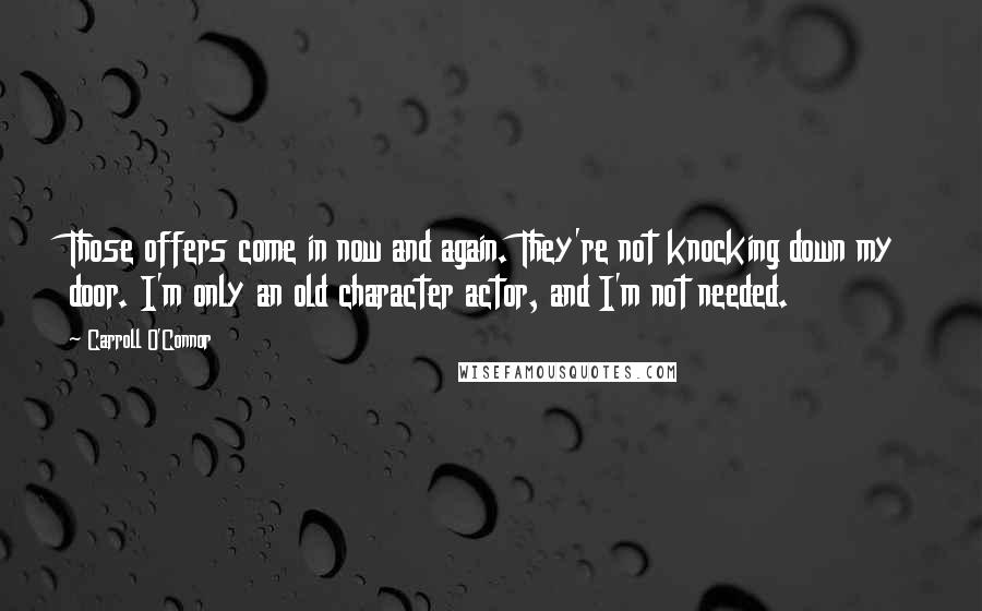 Carroll O'Connor Quotes: Those offers come in now and again. They're not knocking down my door. I'm only an old character actor, and I'm not needed.