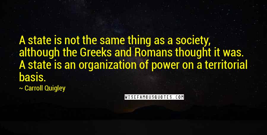 Carroll Quigley Quotes: A state is not the same thing as a society, although the Greeks and Romans thought it was. A state is an organization of power on a territorial basis.
