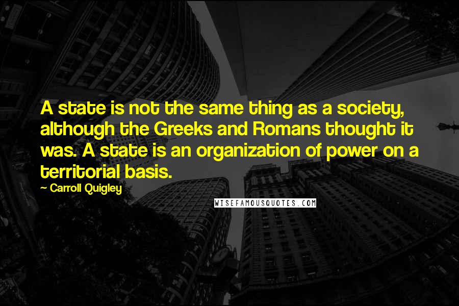 Carroll Quigley Quotes: A state is not the same thing as a society, although the Greeks and Romans thought it was. A state is an organization of power on a territorial basis.