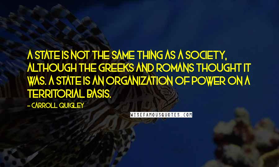 Carroll Quigley Quotes: A state is not the same thing as a society, although the Greeks and Romans thought it was. A state is an organization of power on a territorial basis.