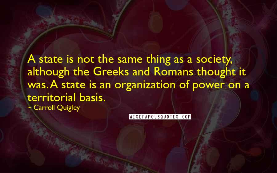 Carroll Quigley Quotes: A state is not the same thing as a society, although the Greeks and Romans thought it was. A state is an organization of power on a territorial basis.