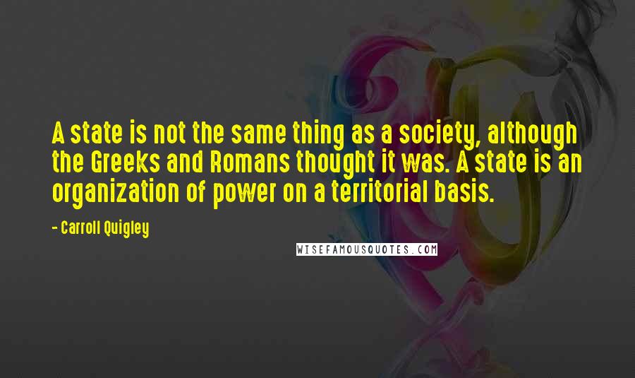 Carroll Quigley Quotes: A state is not the same thing as a society, although the Greeks and Romans thought it was. A state is an organization of power on a territorial basis.