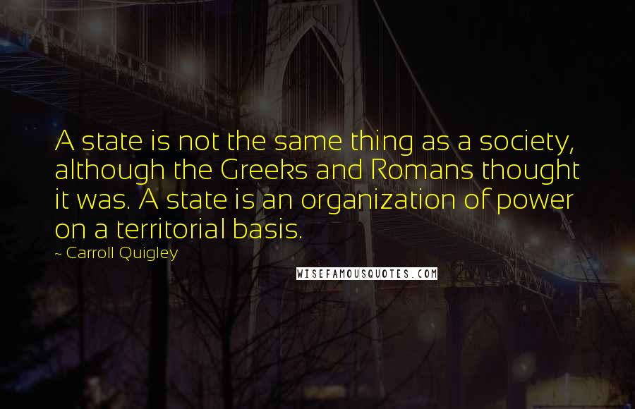 Carroll Quigley Quotes: A state is not the same thing as a society, although the Greeks and Romans thought it was. A state is an organization of power on a territorial basis.