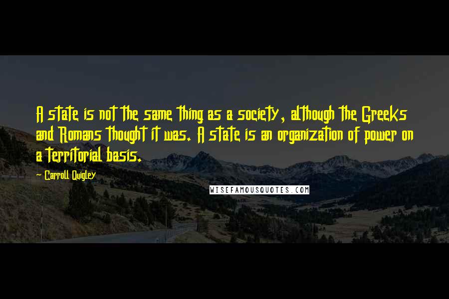 Carroll Quigley Quotes: A state is not the same thing as a society, although the Greeks and Romans thought it was. A state is an organization of power on a territorial basis.