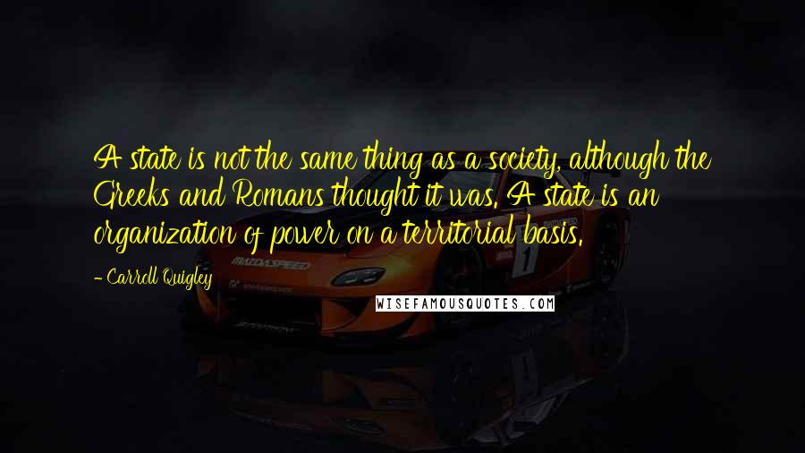 Carroll Quigley Quotes: A state is not the same thing as a society, although the Greeks and Romans thought it was. A state is an organization of power on a territorial basis.