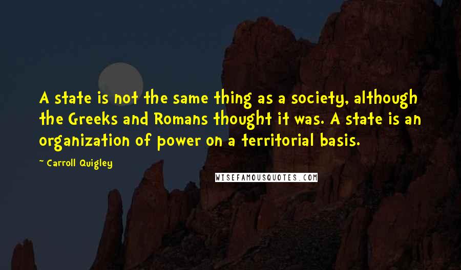 Carroll Quigley Quotes: A state is not the same thing as a society, although the Greeks and Romans thought it was. A state is an organization of power on a territorial basis.