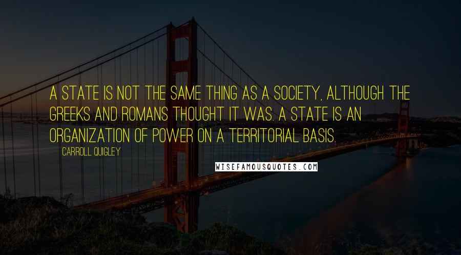 Carroll Quigley Quotes: A state is not the same thing as a society, although the Greeks and Romans thought it was. A state is an organization of power on a territorial basis.