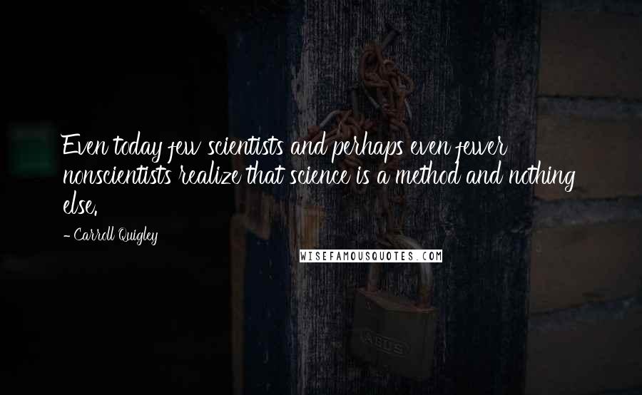 Carroll Quigley Quotes: Even today few scientists and perhaps even fewer nonscientists realize that science is a method and nothing else.