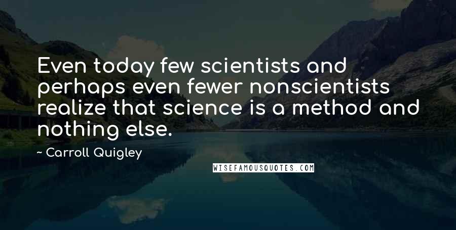 Carroll Quigley Quotes: Even today few scientists and perhaps even fewer nonscientists realize that science is a method and nothing else.