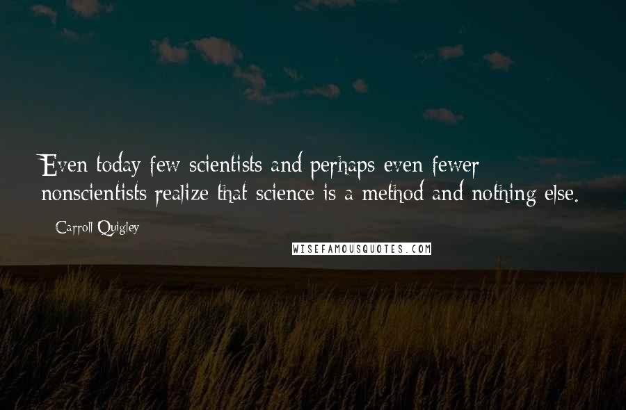 Carroll Quigley Quotes: Even today few scientists and perhaps even fewer nonscientists realize that science is a method and nothing else.