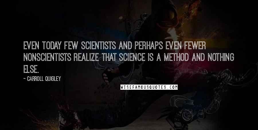 Carroll Quigley Quotes: Even today few scientists and perhaps even fewer nonscientists realize that science is a method and nothing else.