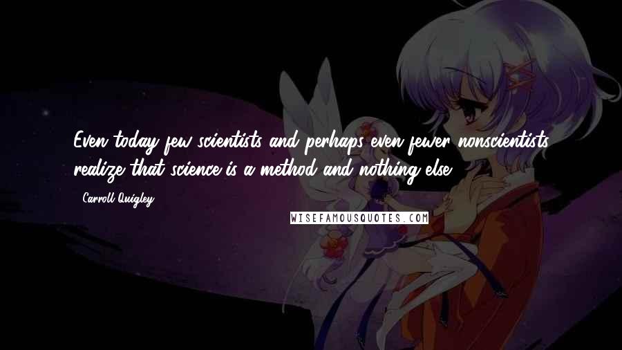 Carroll Quigley Quotes: Even today few scientists and perhaps even fewer nonscientists realize that science is a method and nothing else.