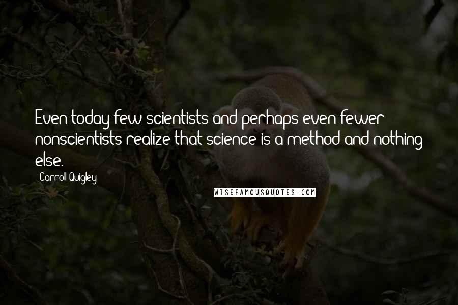 Carroll Quigley Quotes: Even today few scientists and perhaps even fewer nonscientists realize that science is a method and nothing else.