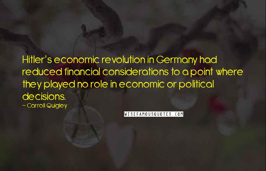 Carroll Quigley Quotes: Hitler's economic revolution in Germany had reduced financial considerations to a point where they played no role in economic or political decisions.