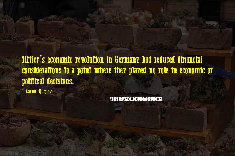 Carroll Quigley Quotes: Hitler's economic revolution in Germany had reduced financial considerations to a point where they played no role in economic or political decisions.