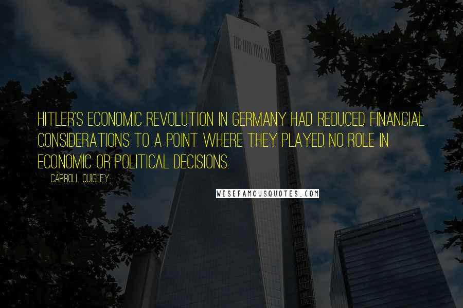 Carroll Quigley Quotes: Hitler's economic revolution in Germany had reduced financial considerations to a point where they played no role in economic or political decisions.