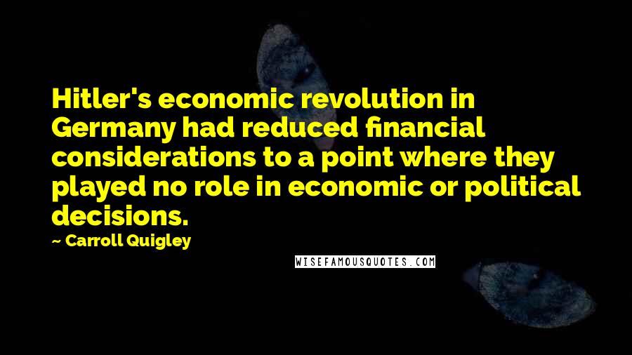 Carroll Quigley Quotes: Hitler's economic revolution in Germany had reduced financial considerations to a point where they played no role in economic or political decisions.