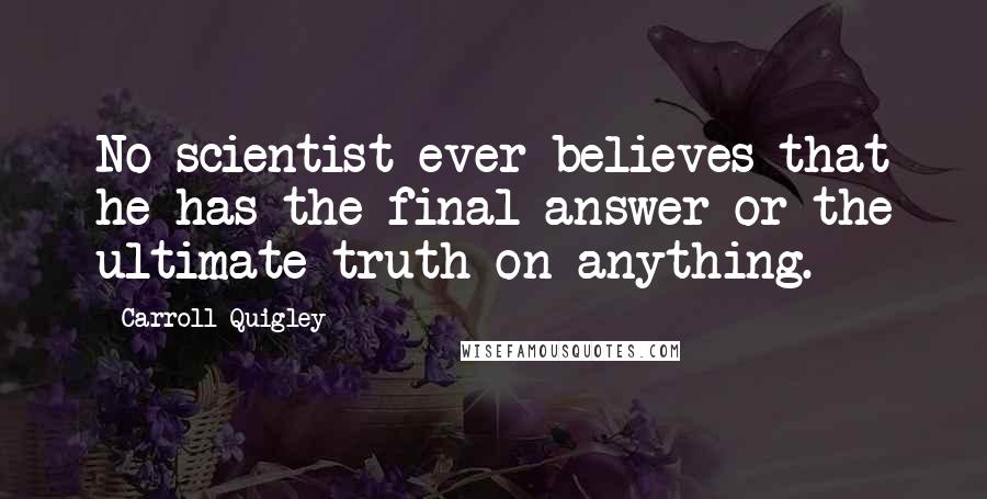 Carroll Quigley Quotes: No scientist ever believes that he has the final answer or the ultimate truth on anything.