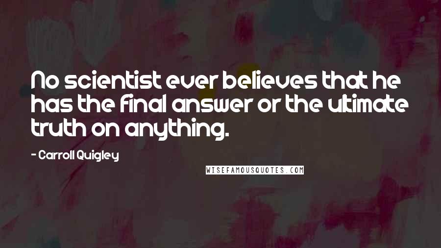 Carroll Quigley Quotes: No scientist ever believes that he has the final answer or the ultimate truth on anything.