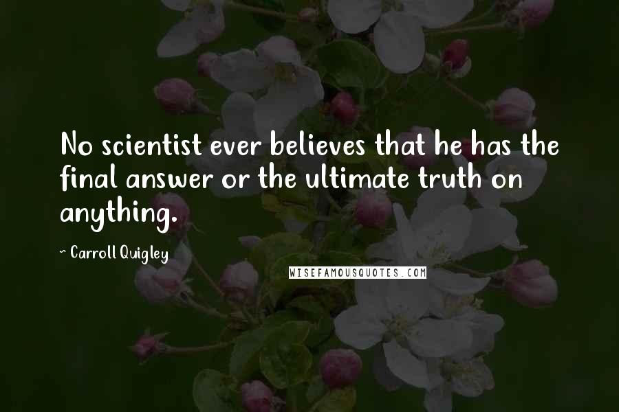 Carroll Quigley Quotes: No scientist ever believes that he has the final answer or the ultimate truth on anything.