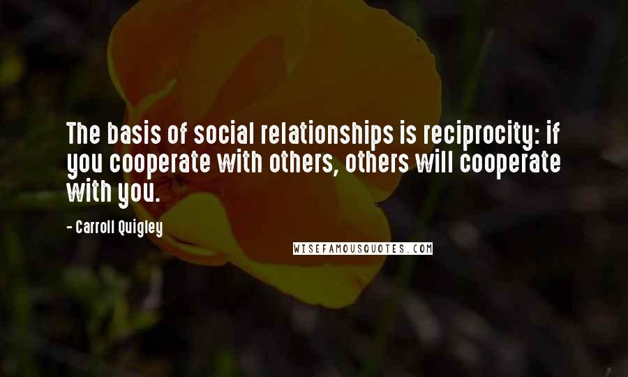 Carroll Quigley Quotes: The basis of social relationships is reciprocity: if you cooperate with others, others will cooperate with you.