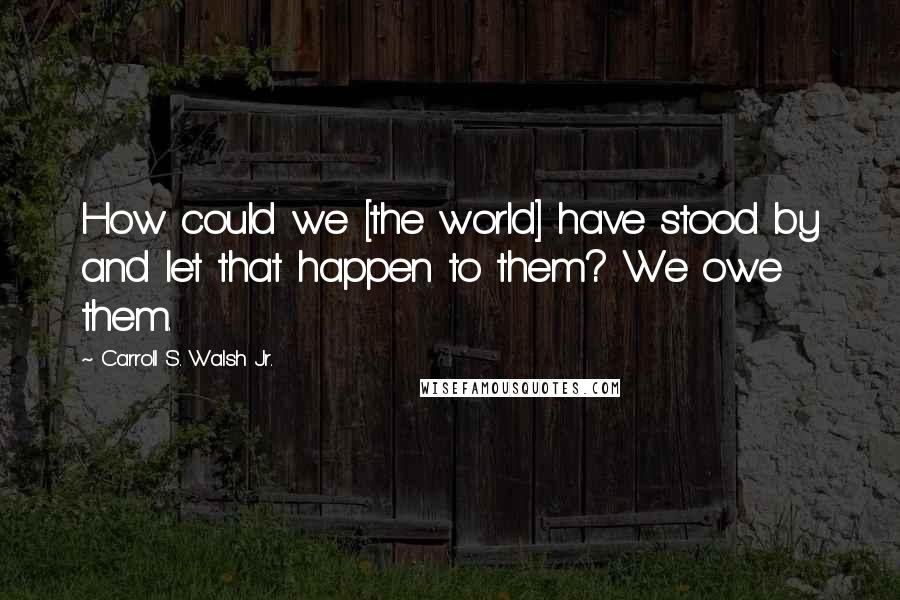 Carroll S. Walsh Jr. Quotes: How could we [the world] have stood by and let that happen to them? We owe them.