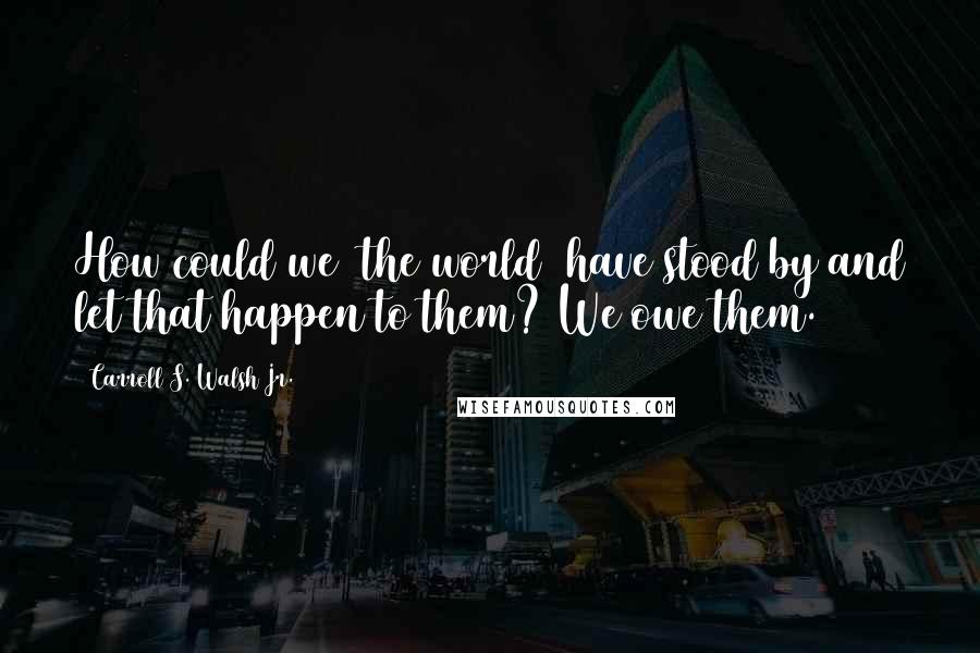 Carroll S. Walsh Jr. Quotes: How could we [the world] have stood by and let that happen to them? We owe them.