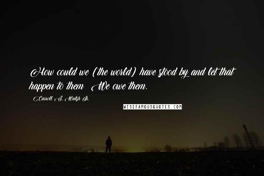 Carroll S. Walsh Jr. Quotes: How could we [the world] have stood by and let that happen to them? We owe them.
