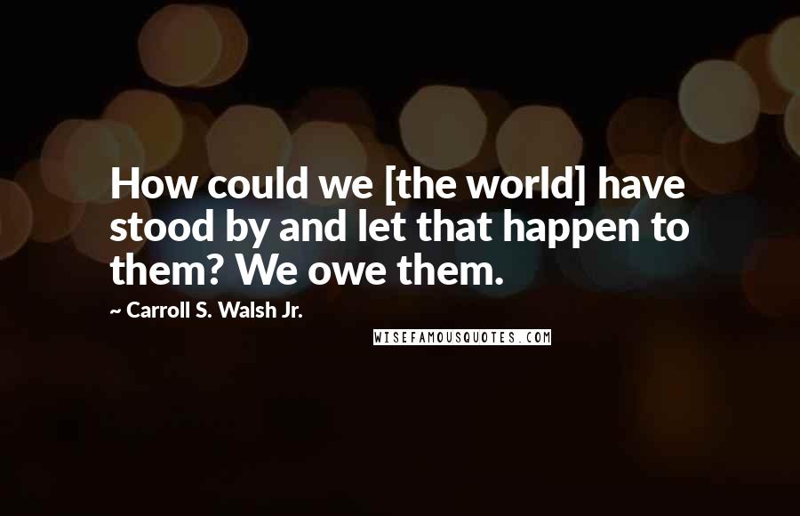 Carroll S. Walsh Jr. Quotes: How could we [the world] have stood by and let that happen to them? We owe them.
