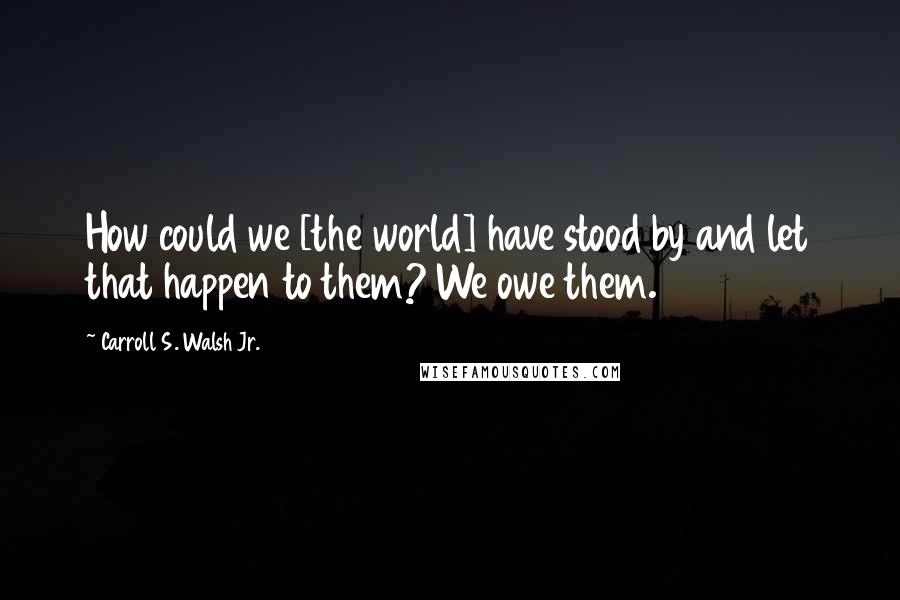 Carroll S. Walsh Jr. Quotes: How could we [the world] have stood by and let that happen to them? We owe them.