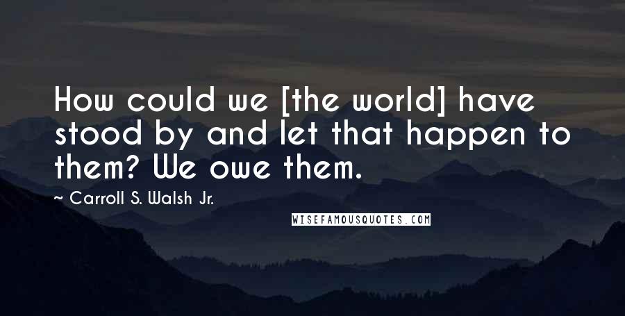 Carroll S. Walsh Jr. Quotes: How could we [the world] have stood by and let that happen to them? We owe them.