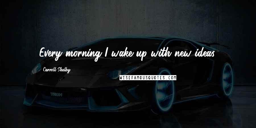 Carroll Shelby Quotes: Every morning I wake up with new ideas.