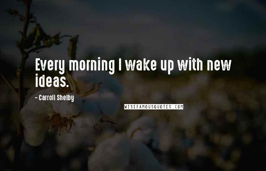 Carroll Shelby Quotes: Every morning I wake up with new ideas.