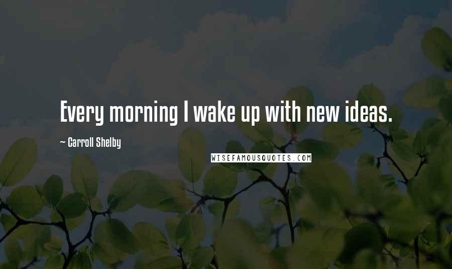 Carroll Shelby Quotes: Every morning I wake up with new ideas.