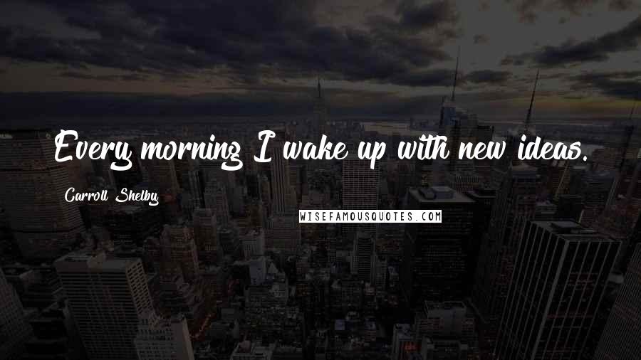 Carroll Shelby Quotes: Every morning I wake up with new ideas.