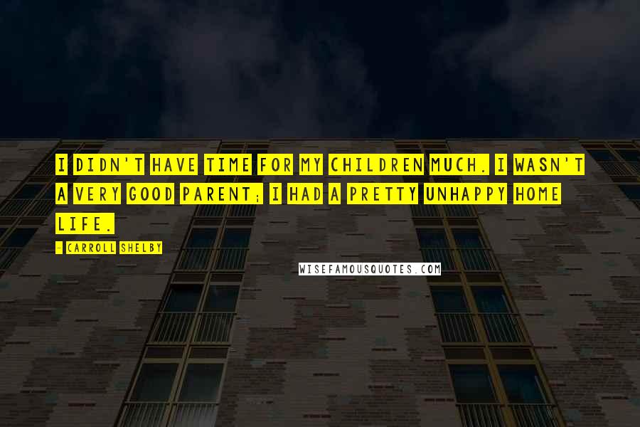 Carroll Shelby Quotes: I didn't have time for my children much. I wasn't a very good parent; I had a pretty unhappy home life.