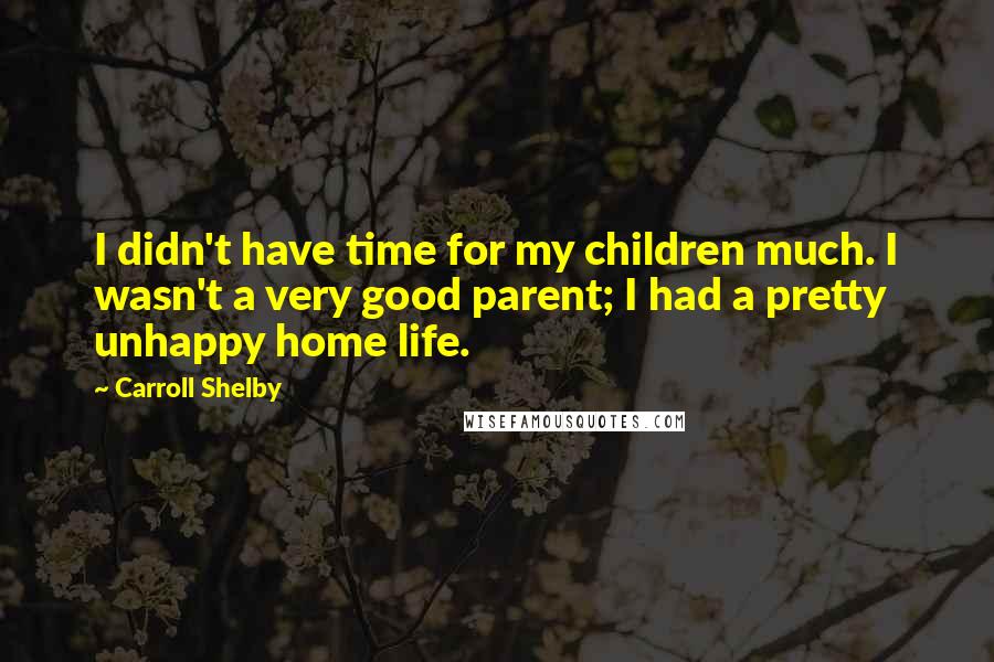 Carroll Shelby Quotes: I didn't have time for my children much. I wasn't a very good parent; I had a pretty unhappy home life.