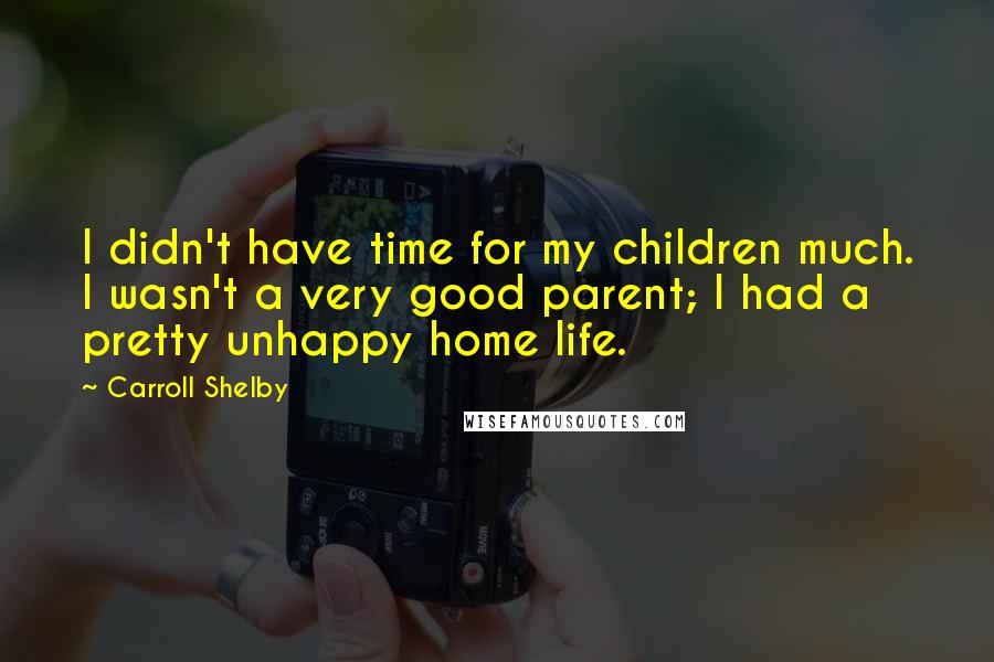 Carroll Shelby Quotes: I didn't have time for my children much. I wasn't a very good parent; I had a pretty unhappy home life.