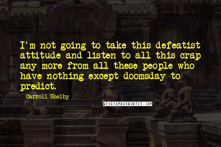 Carroll Shelby Quotes: I'm not going to take this defeatist attitude and listen to all this crap any more from all these people who have nothing except doomsday to predict.