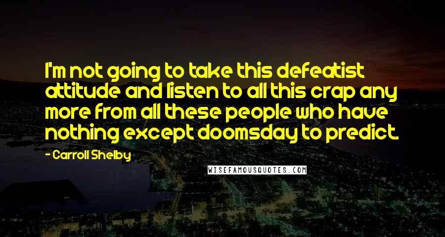 Carroll Shelby Quotes: I'm not going to take this defeatist attitude and listen to all this crap any more from all these people who have nothing except doomsday to predict.
