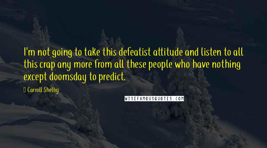 Carroll Shelby Quotes: I'm not going to take this defeatist attitude and listen to all this crap any more from all these people who have nothing except doomsday to predict.