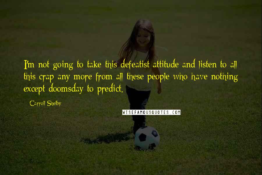 Carroll Shelby Quotes: I'm not going to take this defeatist attitude and listen to all this crap any more from all these people who have nothing except doomsday to predict.