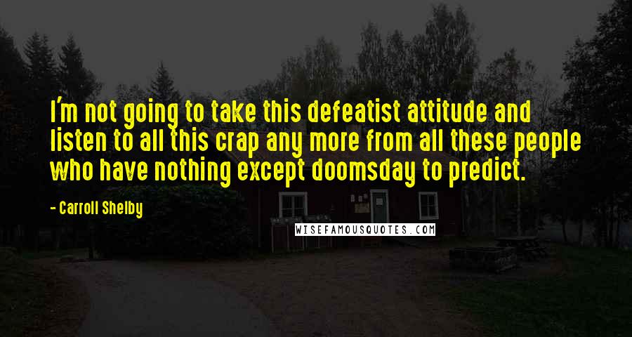 Carroll Shelby Quotes: I'm not going to take this defeatist attitude and listen to all this crap any more from all these people who have nothing except doomsday to predict.